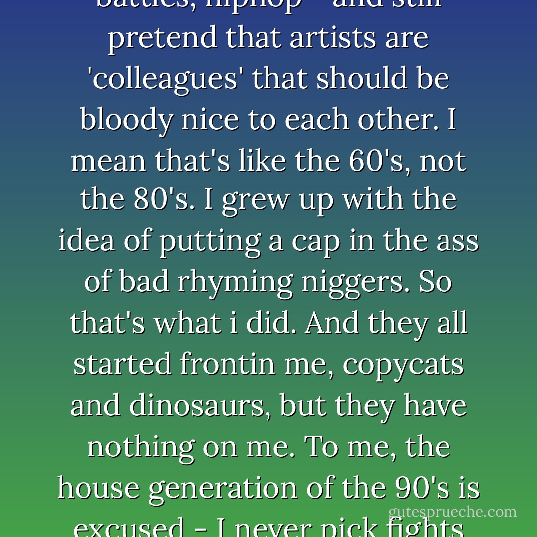 I can't understand how people can have grown up in the eighties, amidst all this competitive spirit, gangster battles, hiphop - and still pretend that artists are 'colleagues' that should be bloody nice to each other. I mean that's like the 60's, not the 80's. I grew up with the idea of putting a cap in the ass of bad rhyming niggers. So that's what i did. And they all started frontin me, copycats and dinosaurs, but they have nothing on me. To me, the house generation of the 90's is excused - I never pick fights with these ecstasy heads. I just wanna bury all the dinosaurs that don't get ill. - Martijn Benders