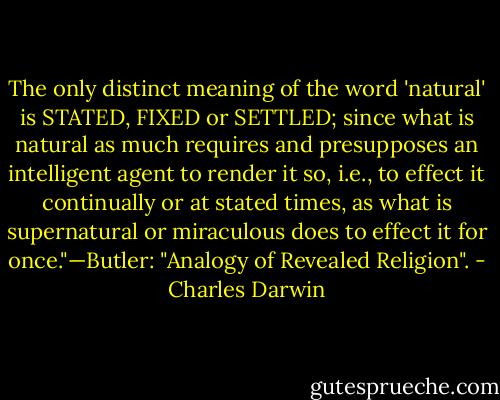 The only distinct meaning of the word 'natural' is STATED, FIXED or SETTLED; since what is natural as much requires and presupposes an intelligent agent to render it so, i.e., to effect it continually or at stated times, as what is supernatural or miraculous does to effect it for once."—Butler: "Analogy of Revealed Religion". - Charles Darwin