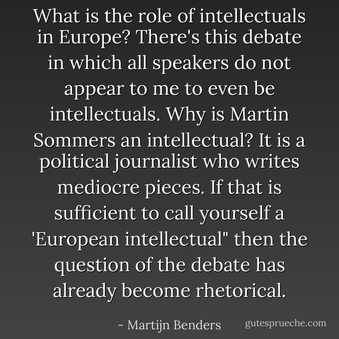 What is the role of intellectuals in Europe? There's this debate in which all speakers do not appear to me to even be intellectuals. Why is Martin Sommers an intellectual? It is a political journalist who writes mediocre pieces. If that is sufficient to call yourself a 'European intellectual" then the question of the debate has already become rhetorical. - Martijn Benders