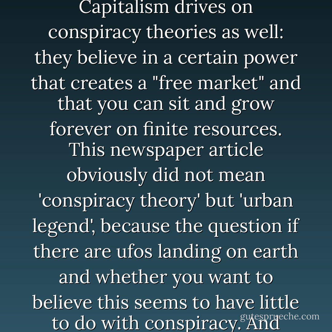 Not to mention the fact that the belief in conspiracy theories is already a form of conspiracy theory in itself. It's to me not quite clear on what basis you would assume that one conspiracy is no conspiracy, and the others are. Capitalism drives on conspiracy theories as well: they believe in a certain power that creates a "free market" and that you can sit and grow forever on finite resources. This newspaper article obviously did not mean 'conspiracy theory' but 'urban legend', because the question if there are ufos landing on earth and whether you want to believe this seems to have little to do with conspiracy. And whether that is an urban legend worthy of belief is not undisputed. I think people who believe in such things are actually less illogical than people who believe housing associations are useful. - Martijn Benders