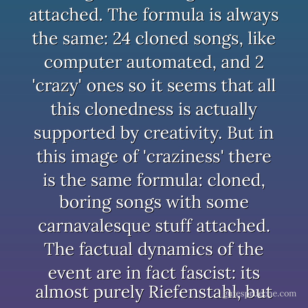 But the real and actual 'riggedness' of the Eurovision lies in the vision it presents to us as to what 'Culture' is supposed to be: a monotone, cheap, cloned industrialized song with some glamour attached. The formula is always the same: 24 cloned songs, like computer automated, and 2 'crazy' ones so it seems that all this clonedness is actually supported by creativity. But in this image of 'craziness' there is the same formula: cloned, boring songs with some carnavalesque stuff attached. The factual dynamics of the event are in fact fascist: its almost purely Riefenstahl, but the Chinese mass production version of it. It shows us one thing and one thing only: Countries are an illusion, they are all the same. There are no countries. - Martijn Benders