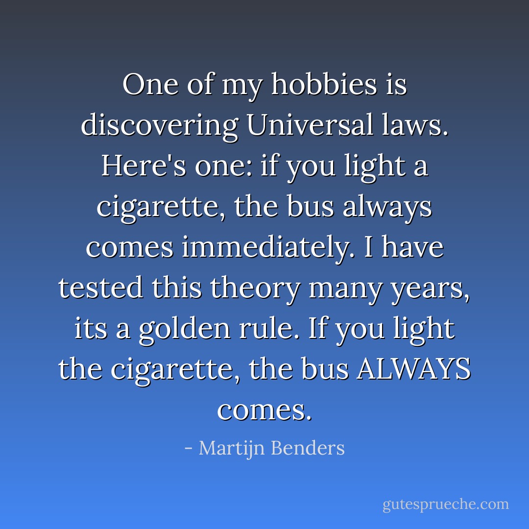 One of my hobbies is discovering Universal laws. Here's one: if you light a cigarette, the bus always comes immediately. I have tested this theory many years, its a golden rule. If you light the cigarette, the bus ALWAYS comes. - Martijn Benders