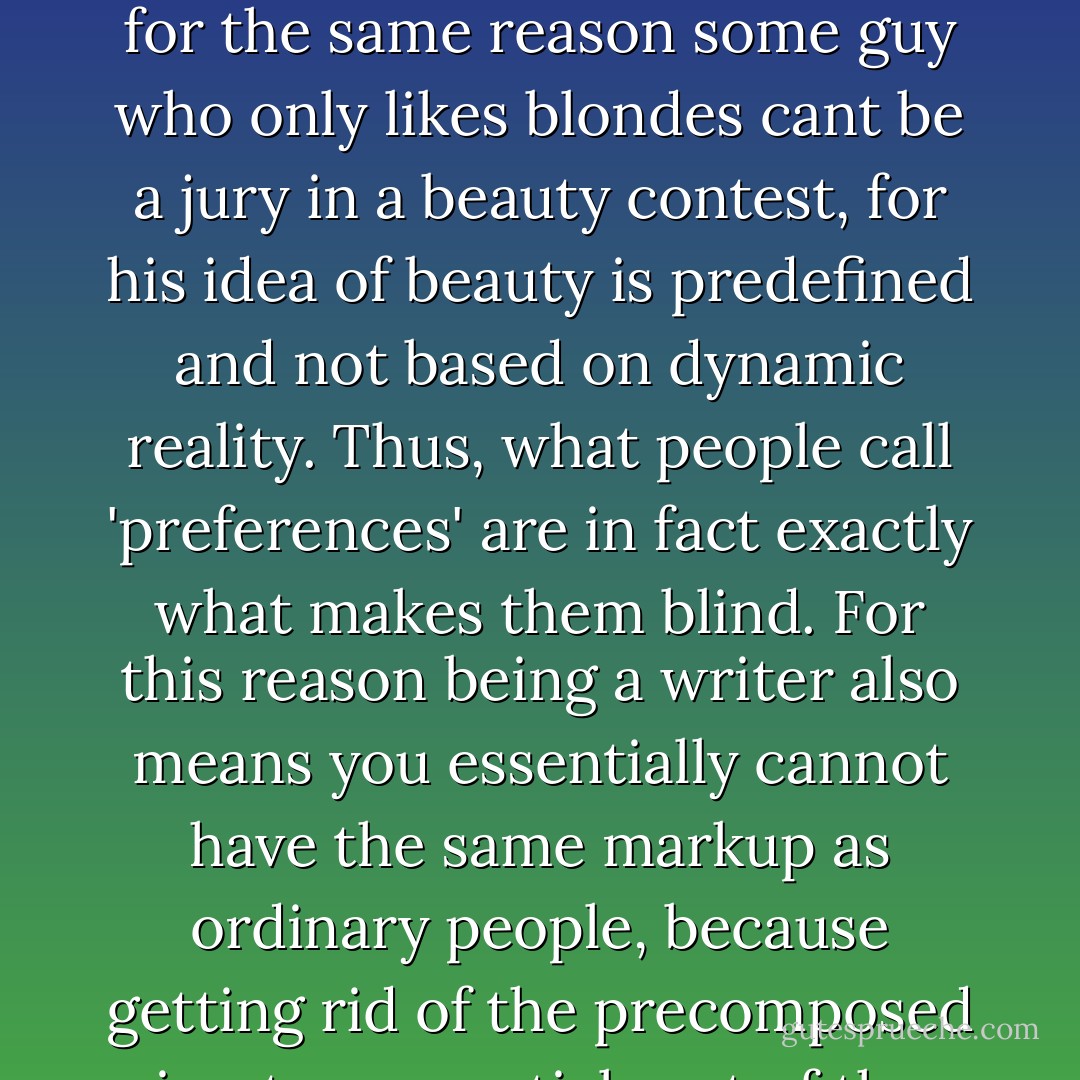 I have always said that whomever has limited preferences cannot be a critic, for the same reason some guy who only likes blondes cant be a jury in a beauty contest, for his idea of beauty is predefined and not based on dynamic reality. Thus, what people call 'preferences' are in fact exactly what makes them blind. For this reason being a writer also means you essentially cannot have the same markup as ordinary people, because getting rid of the precomposed is a too essential part of the whole dynamics of writing. - Martijn Benders