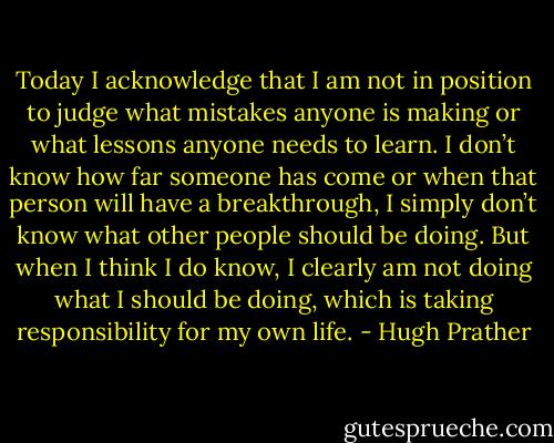 Today I acknowledge that I am not in position to judge what mistakes anyone is making or what lessons anyone needs to learn. I don’t know how far someone has come or when that person will have a breakthrough, I simply don’t know what other people should be doing. But when I think I do know, I clearly am not doing what I should be doing, which is taking responsibility for my own life. - Hugh Prather