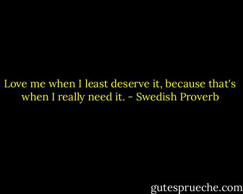 Love me when I least deserve it, because that's when I really need it. - Swedish Proverb