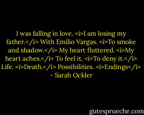 I was falling in love.<br /><i>I am losing my father.</i><br />With Emilio Vargas.<br /><i>To smoke and shadow.</i><br />My heart fluttered.<br /><i>My heart aches.</i><br />To feel it.<br /><i>To deny it.</i><br />Life.<br /><i>Death.</i><br />Possibilities.<br /><i>Endings</i> - Sarah Ockler