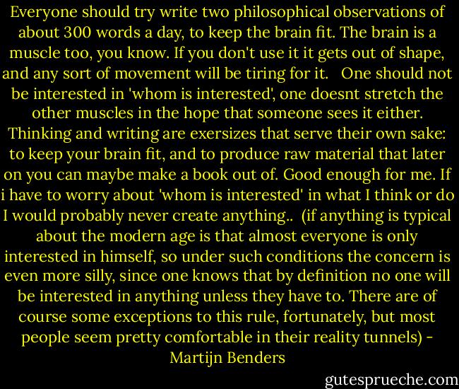 Everyone should try write two philosophical observations of about 300 words a day, to keep the brain fit. The brain is a muscle too, you know. If you don't use it it gets out of shape, and any sort of movement will be tiring for it. <br /><br />One should not be interested in 'whom is interested', one doesnt stretch the other muscles in the hope that someone sees it either. Thinking and writing are exersizes that serve their own sake: to keep your brain fit, and to produce raw material that later on you can maybe make a book out of. Good enough for me. If i have to worry about 'whom is interested' in what I think or do I would probably never create anything..<br /><br />(if anything is typical about the modern age is that almost everyone is only interested in himself, so under such conditions the concern is even more silly, since one knows that by definition no one will be interested in anything unless they have to. There are of course some exceptions to this rule, fortunately, but most people seem pretty comfortable in their reality tunnels) - Martijn Benders