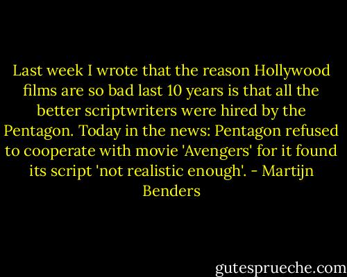 Last week I wrote that the reason Hollywood films are so bad last 10 years is that all the better scriptwriters were hired by the Pentagon. Today in the news: Pentagon refused to cooperate with movie 'Avengers' for it found its script 'not realistic enough'. - Martijn Benders