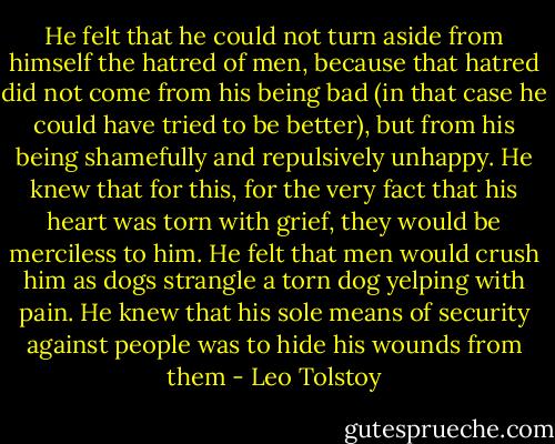 He felt that he could not turn aside from himself the hatred of men, because that hatred did not come from his being bad (in that case he could have tried to be better), but from his being shamefully and repulsively unhappy. He knew that for this, for the very fact that his heart was torn with grief, they would be merciless to him. He felt that men would crush him as dogs strangle a torn dog yelping with pain. He knew that his sole means of security against people was to hide his wounds from them - Leo Tolstoy