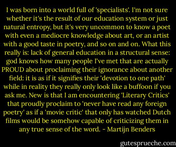 I was born into a world full of 'specialists'. I'm not sure whether it's the result of our education system or just natural entropy, but it's very uncommon to know a poet with even a mediocre knowledge about art, or an artist with a good taste in poetry, and so on and on. What this really is: lack of general education in a structural sense: god knows how many people I've met that are actually PROUD about proclaiming their ignorance about another field: it is as if it signifies their 'devotion to one path' while in reality they really only look like a buffoon if you ask me. New is that I am encountering 'Literary Critics' that proudly proclaim to 'never have read any foreign poetry' as if a 'movie critic' that only has watched Dutch films would be somehow capable of criticizing them in any true sense of the word. - Martijn Benders