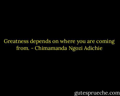 Greatness depends on where you are coming from. - Chimamanda Ngozi Adichie