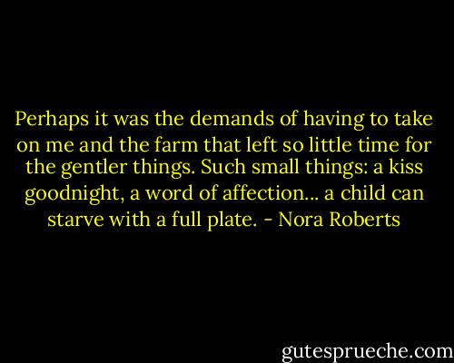 Perhaps it was the demands of having to take on me and the farm that left so little time for the gentler things. Such small things: a kiss goodnight, a word of affection... a child can starve with a full plate. - Nora Roberts