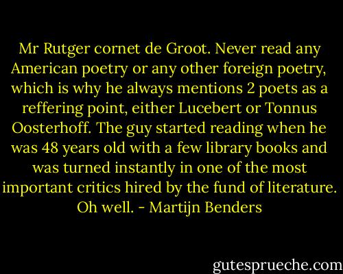 Mr Rutger cornet de Groot. Never read any American poetry or any other foreign poetry, which is why he always mentions 2 poets as a reffering point, either Lucebert or Tonnus Oosterhoff. The guy started reading when he was 48 years old with a few library books and was turned instantly in one of the most important critics hired by the fund of literature. Oh well. - Martijn Benders