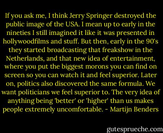 If you ask me, I think Jerry Springer destroyed the public image of the USA. I mean up to early in the nineties I still imagined it like it was presented in hollywoodfilms and stuff. But then, early in the 90's they started broadcasting that freakshow in the Netherlands, and that new idea of entertainment, where you put the biggest morons you can find on screen so you can watch it and feel superior. Later on, politics also discovered the same formula. We want politicians we feel superior to. The very idea of anything being 'better' or 'higher' than us makes people extremely uncomfortable. - Martijn Benders