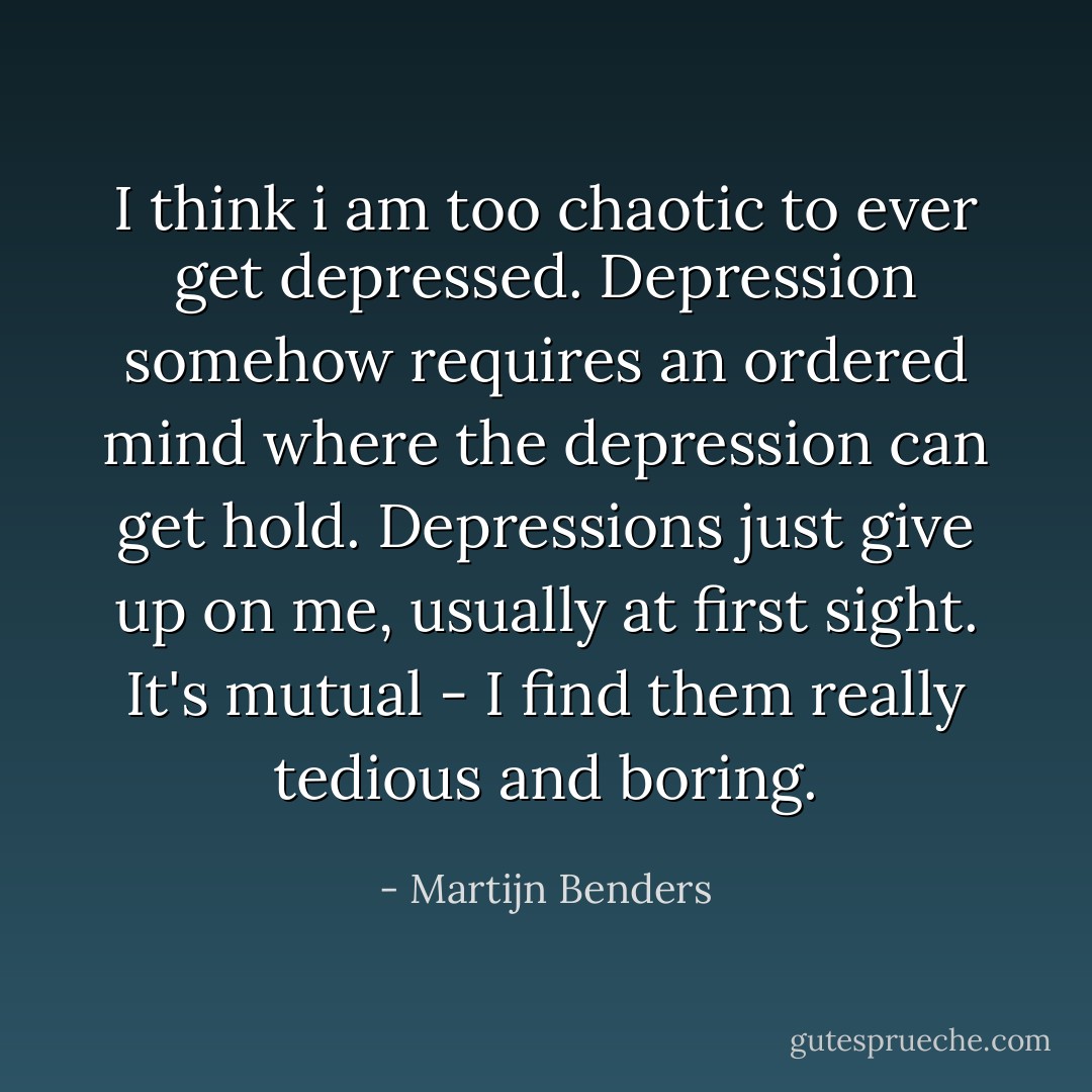 I think i am too chaotic to ever get depressed. Depression somehow requires an ordered mind where the depression can get hold. Depressions just give up on me, usually at first sight. It's mutual - I find them really tedious and boring. - Martijn Benders