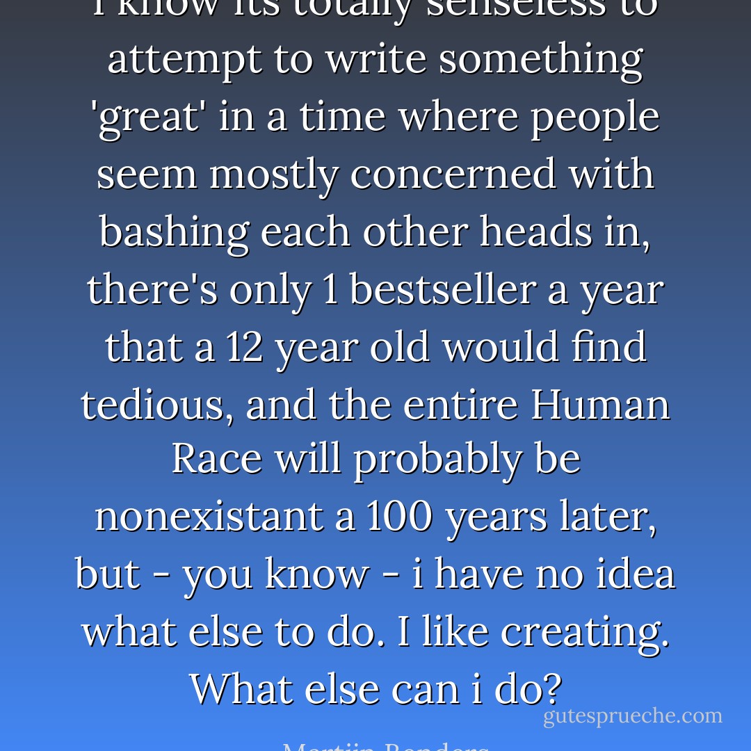 I know its totally senseless to attempt to write something 'great' in a time where people seem mostly concerned with bashing each other heads in, there's only 1 bestseller a year that a 12 year old would find tedious, and the entire Human Race will probably be nonexistant a 100 years later, but - you know - i have no idea what else to do. I like creating. What else can i do? - Martijn Benders