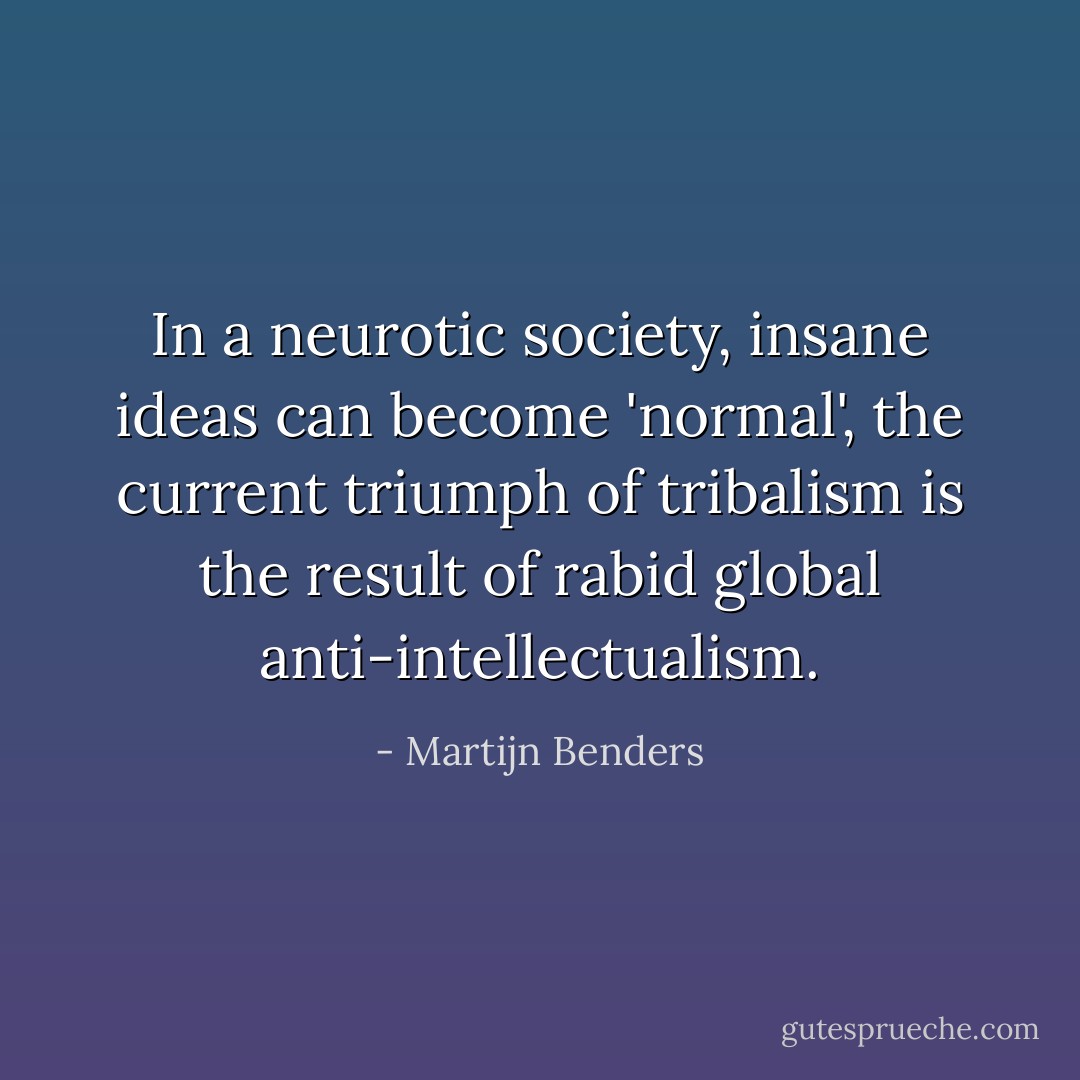 In a neurotic society, insane ideas can become 'normal', the current triumph of tribalism is the result of rabid global anti-intellectualism. - Martijn Benders