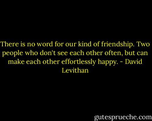 There is no word for our kind of friendship. Two people who don't see each other often, but can make each other effortlessly happy. - David Levithan