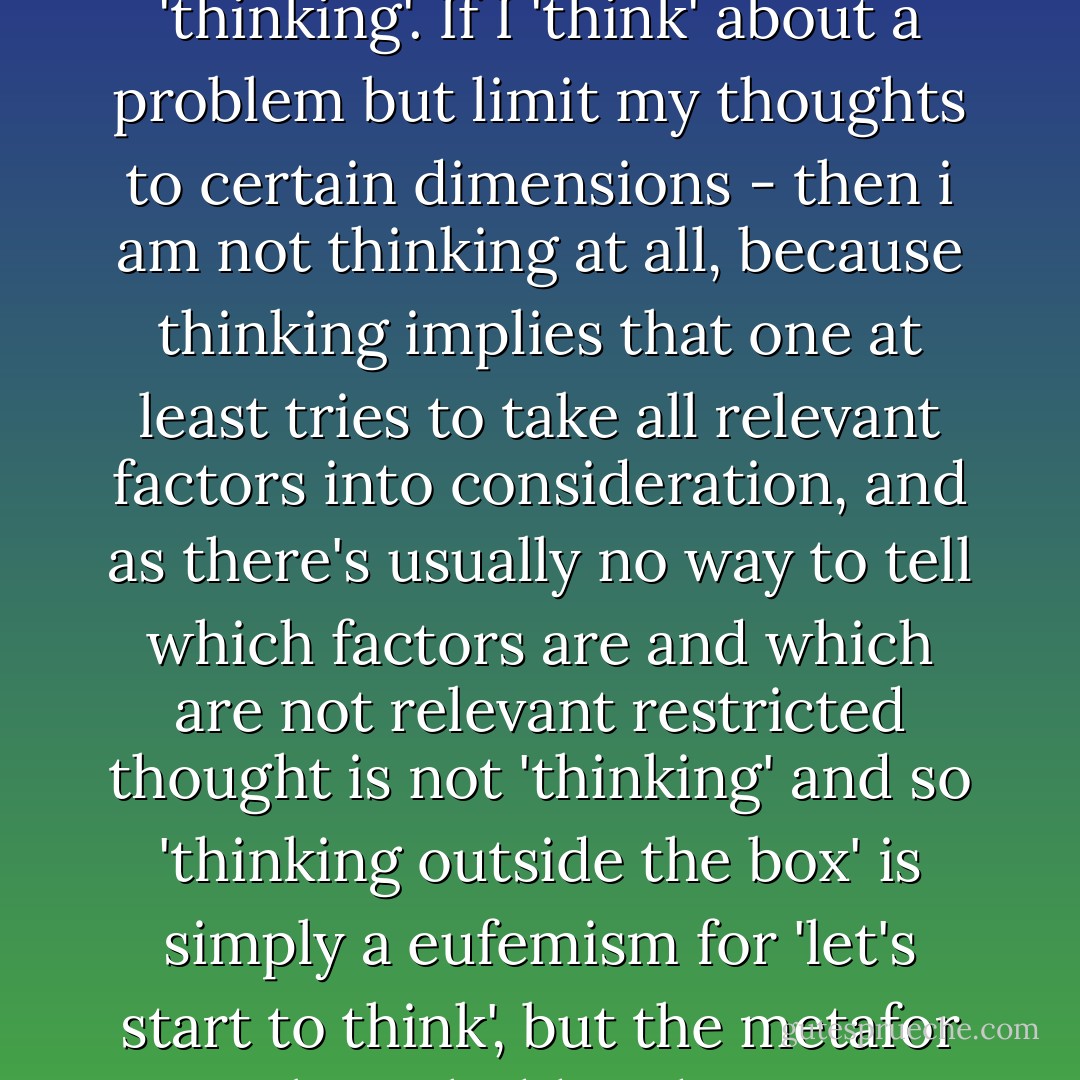 Thinking outside the box' is ridiculous nonsense, since whatever you can do in a 'box' or closed environment is not 'thinking'. If I 'think' about a problem but limit my thoughts to certain dimensions - then i am not thinking at all, because thinking implies that one at least tries to take all relevant factors into consideration, and as there's usually no way to tell which factors are and which are not relevant restricted thought is not 'thinking' and so 'thinking outside the box' is simply a eufemism for 'let's start to think', but the metafor implies a hidden desire to return to conformity immediately. - Martijn Benders