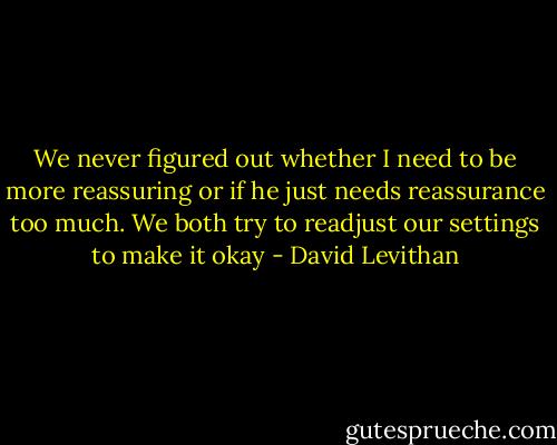 We never figured out whether I need to be more reassuring or if he just needs reassurance too much. We both try to readjust our settings to make it okay - David Levithan