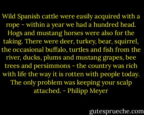 Wild Spanish cattle were easily acquired with a rope - within a year we had a hundred head. Hogs and mustang horses were also for the taking. There were deer, turkey, bear, squirrel, the occasional buffalo, turtles and fish from the river, ducks, plums and mustang grapes, bee trees and persimmons - the country was rich with life the way it is rotten with people today. The only problem was keeping your scalp attached. - Philipp Meyer