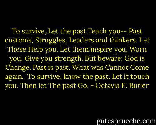 To survive,<br />Let the past<br />Teach you--<br />Past customs,<br />Struggles,<br />Leaders and thinkers.<br />Let<br />These<br />Help you.<br />Let them inspire you,<br />Warn you,<br />Give you strength.<br />But beware:<br />God is Change.<br />Past is past.<br />What was<br />Cannot<br />Come again.<br /><br />To survive,<br />know the past.<br />Let it touch you.<br />Then let<br />The past<br />Go. - Octavia E. Butler