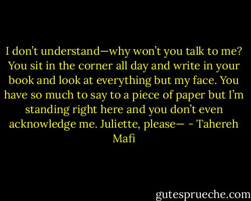 I don’t understand—why won’t you talk to me?<br />You sit in the corner all day and write in your book and look at everything but my face. You have so much to say to a piece of paper but I’m standing right here and you don’t even acknowledge me. Juliette, please— - Tahereh Mafi