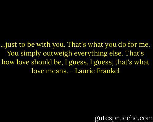 ...just to be with you. That's what you do for me. You simply outweigh everything else. That's how love should be, I guess. I guess, that's what love means. - Laurie Frankel