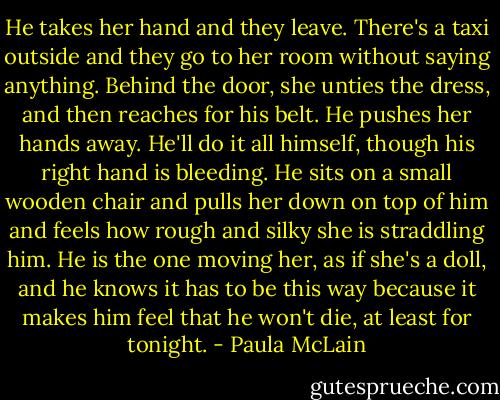 He takes her hand and they leave. There's a taxi outside and they go to her room without saying anything. Behind the door, she unties the dress, and then reaches for his belt. He pushes her hands away. He'll do it all himself, though his right hand is bleeding. He sits on a small wooden chair and pulls her down on top of him and feels how rough and silky she is straddling him. He is the one moving her, as if she's a doll, and he knows it has to be this way because it makes him feel that he won't die, at least for tonight. - Paula McLain