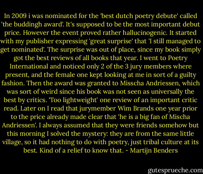 In 2009 i was nominated for the 'best dutch poetry debute' called 'the buddingh award'. It's supposed to be the most important debut price. However the event proved rather hallucinogenic. It started with my publisher expressing 'great surprise' that 'I still managed to get nominated'. The surprise was out of place, since my book simply got the best reviews of all books that year. I went to Poetry International and noticed only 2 of the 3 jury members where present, and the female one kept looking at me in sort of a guilty fashion. Then the award was granted to Misscha Andriessen, which was sort of weird since his book was not seen as universally the best by critics. 'Too lightweight' one review of an important critic read. Later on I read that jurymember Wim Brands one year prior to the price already made clear that 'he is a big fan of Mischa Andriessen'. I always assumed that they were friends somehow but this morning I solved the mystery: they are from the same little village, so it had nothing to do with poetry, just tribal culture at its best. Kind of a relief to know that. - Martijn Benders
