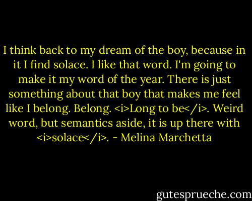 I think back to my dream of the boy, because in it I find solace. I like that word. I'm going to make it my word of the year. There is just something about that boy that makes me feel like I belong. Belong. <i>Long to be</i>. Weird word, but semantics aside, it is up there with <i>solace</i>. - Melina Marchetta