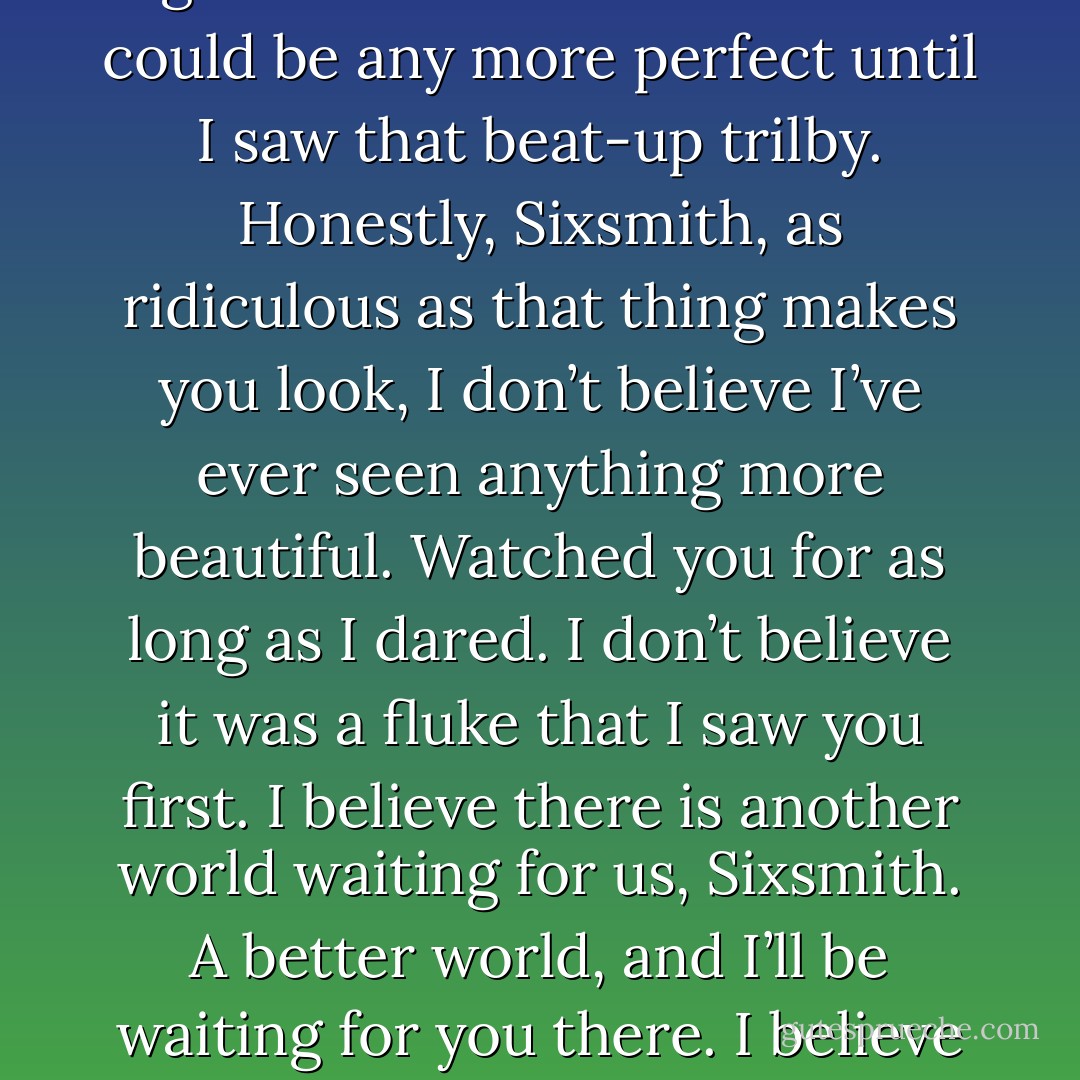Finished in a frenzy that reminded me of our last night in Cambridge. Watched my final sunrise. Enjoyed a last cigarette. Didn’t think the view could be any more perfect until I saw that beat-up trilby. Honestly, Sixsmith, as ridiculous as that thing makes you look, I don’t believe I’ve ever seen anything more beautiful. Watched you for as long as I dared. I don’t believe it was a fluke that I saw you first. I believe there is another world waiting for us, Sixsmith. A better world, and I’ll be waiting for you there. I believe we do not stay dead long. Find me beneath the Corsican stars, where we first kissed.<br /><br />Yours eternally, R.F. - David Mitchell