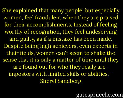 She explained that many people, but especially women, feel fraudulent when they are praised for their accomplishments. Instead of feeling worthy of recognition, they feel undeserving and guilty, as if a mistake has been made. Despite being high achievers, even experts in their fields, women can't seem to shake the sense that it is only a matter of time until they are found out for who they really are- impostors with limited skills or abilities. - Sheryl Sandberg