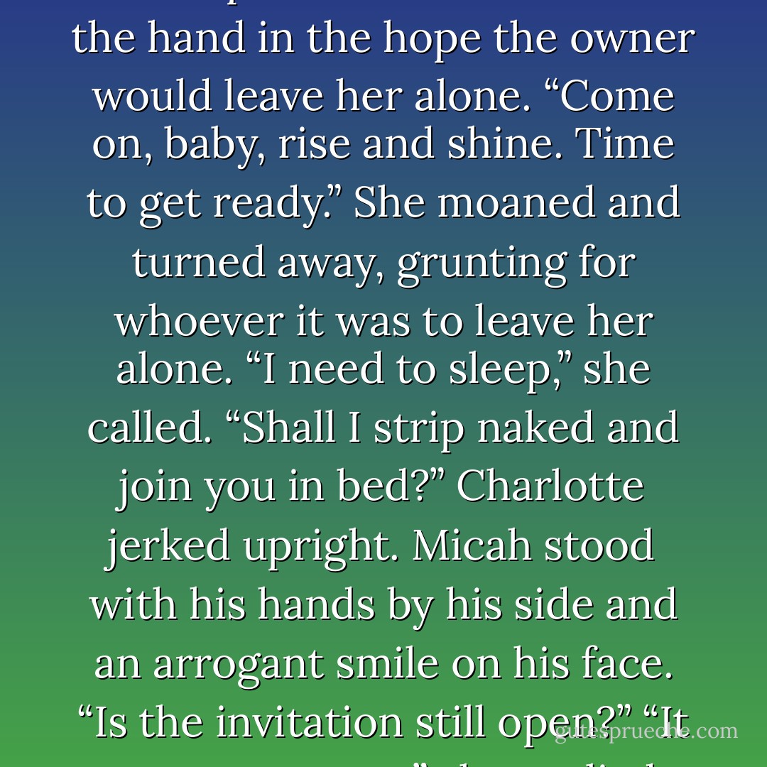Someone was shaking her to wake up. Charlotte swatted at the hand in the hope the owner would leave her alone.<br />“Come on, baby, rise and shine. Time to get ready.”<br />She moaned and turned away, grunting for whoever it was to leave her alone.<br />“I need to sleep,” she called.<br />“Shall I strip naked and join you in bed?”<br />Charlotte jerked upright. Micah stood with his hands by his side and an arrogant smile on his face. “Is the invitation still open?”<br />“It was never open,” she replied. - Sam Crescent