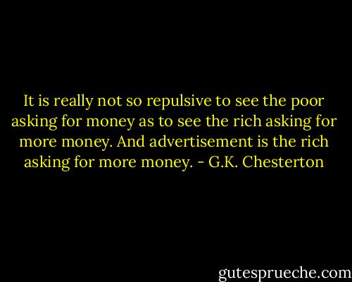 It is really not so repulsive to see the poor asking for money as to see the rich asking for more money. And advertisement is the rich asking for more money. - G.K. Chesterton