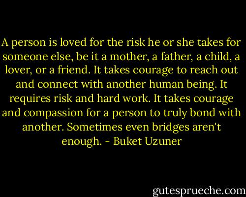 A person is loved for the risk he or she takes for someone else, be it a mother, a father, a child, a lover, or a friend. It takes courage to reach out and connect with another human being. It requires risk and hard work. It takes courage and compassion for a person to truly bond with another. Sometimes even bridges aren't enough. - Buket Uzuner