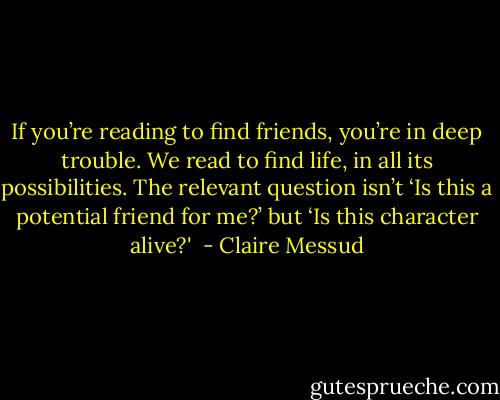 If you’re reading to find friends, you’re in deep trouble. We read to find life, in all its possibilities. The relevant question isn’t ‘Is this a potential friend for me?’ but ‘Is this character alive?'  - Claire Messud