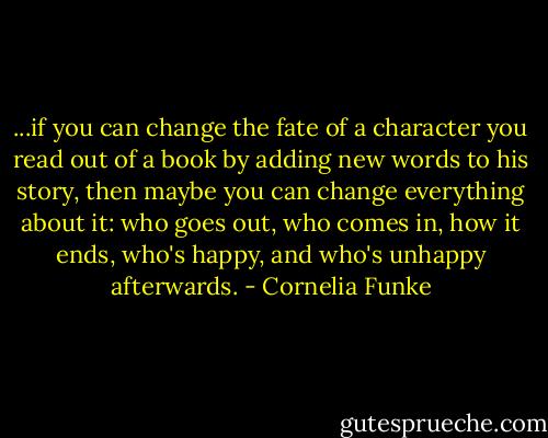 ...if you can change the fate of a character you read out of a book by adding new words to his story, then maybe you can change everything about it: who goes out, who comes in, how it ends, who's happy, and who's unhappy afterwards. - Cornelia Funke