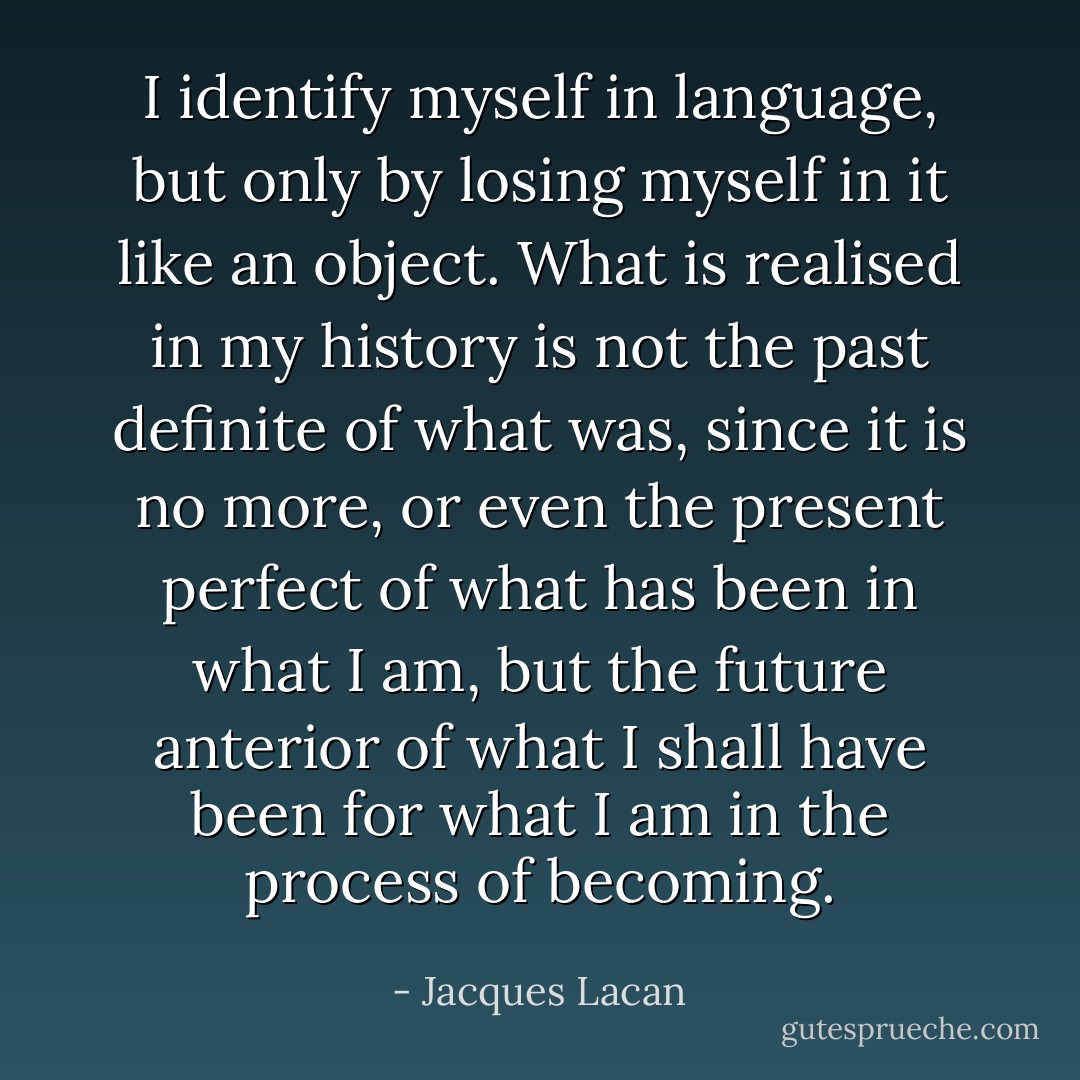 I identify myself in language, but only by losing myself in it like an object. What is realised in my history is not the past definite of what was, since it is no more, or even the present perfect of what has been in what I am, but the future anterior of what I shall have been for what I am in the process of becoming. - Jacques Lacan