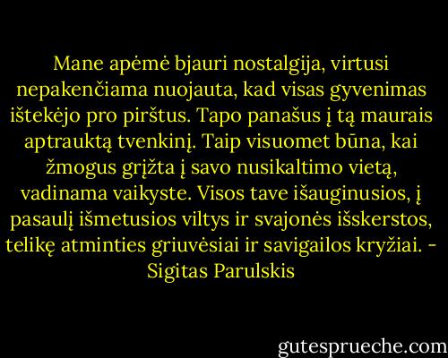 Mane apėmė bjauri nostalgija, virtusi nepakenčiama nuojauta, kad visas gyvenimas ištekėjo pro pirštus. Tapo panašus į tą maurais aptrauktą tvenkinį. Taip visuomet būna, kai žmogus grįžta į savo nusikaltimo vietą, vadinama vaikyste. Visos tave išauginusios, į pasaulį išmetusios viltys ir svajonės išskerstos, telikę atminties griuvėsiai ir savigailos kryžiai. - Sigitas Parulskis