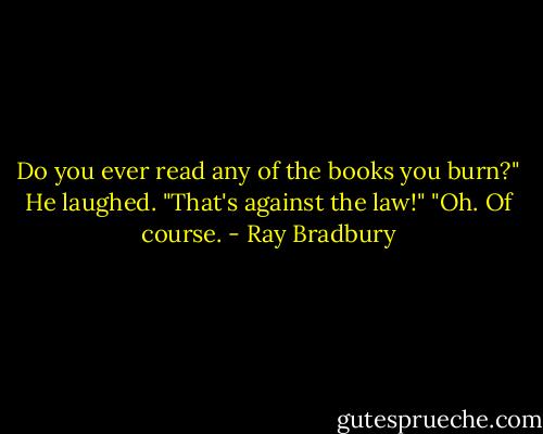 Do you ever read any of the books you burn?"<br />He laughed. "That's against the law!"<br />"Oh. Of course. - Ray Bradbury