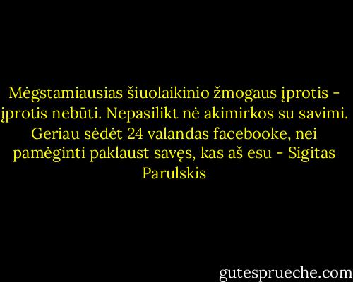 Mėgstamiausias šiuolaikinio žmogaus įprotis - įprotis nebūti. Nepasilikt nė akimirkos su savimi. Geriau sėdėt 24 valandas facebooke, nei pamėginti paklaust savęs, kas aš esu - Sigitas Parulskis