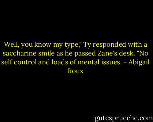 Well, you know my type," Ty responded with a saccharine smile as he passed Zane's desk. "No self control and loads of mental issues. - Abigail Roux