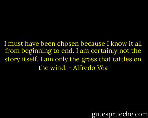 I must have been chosen because I know it all from beginning to end. I am certainly not the story itself. I am only the grass that tattles on the wind. - Alfredo Véa