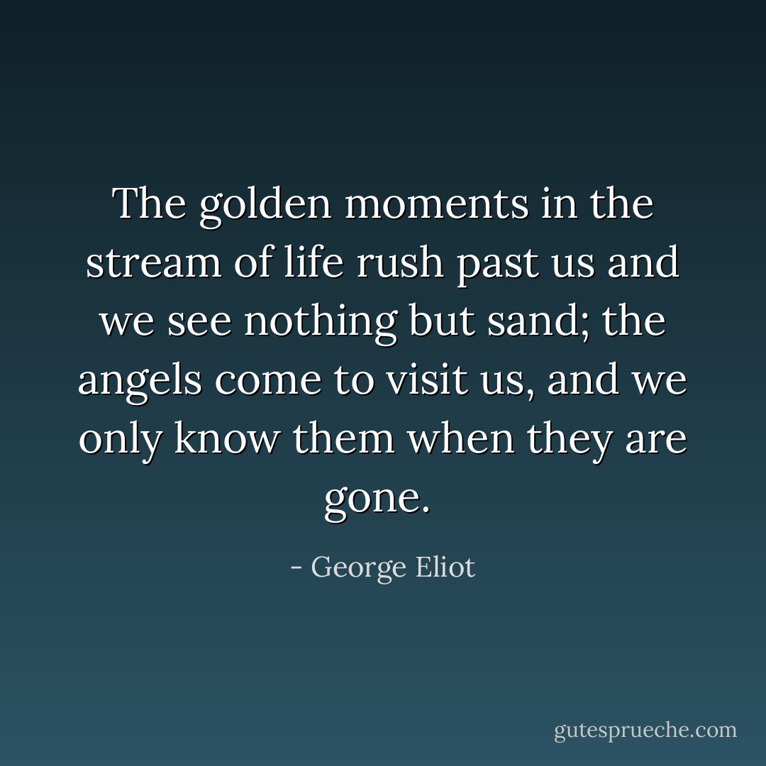 The golden moments in the stream of life rush past us and we see nothing but sand; the angels come to visit us, and we only know them when they are gone.  - George Eliot
