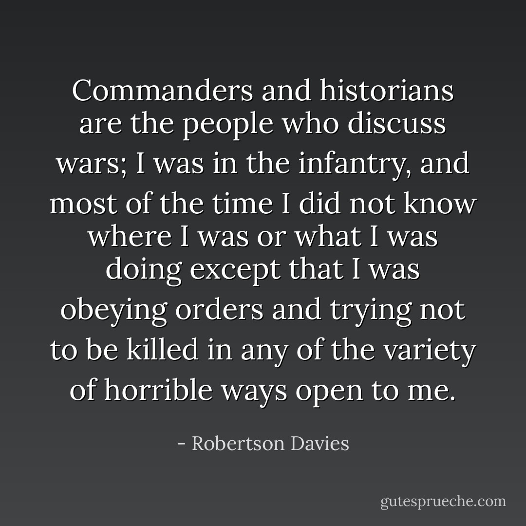 Commanders and historians are the people who discuss wars; I was in the infantry, and most of the time I did not know where I was or what I was doing except that I was obeying orders and trying not to be killed in any of the variety of horrible ways open to me. - Robertson Davies