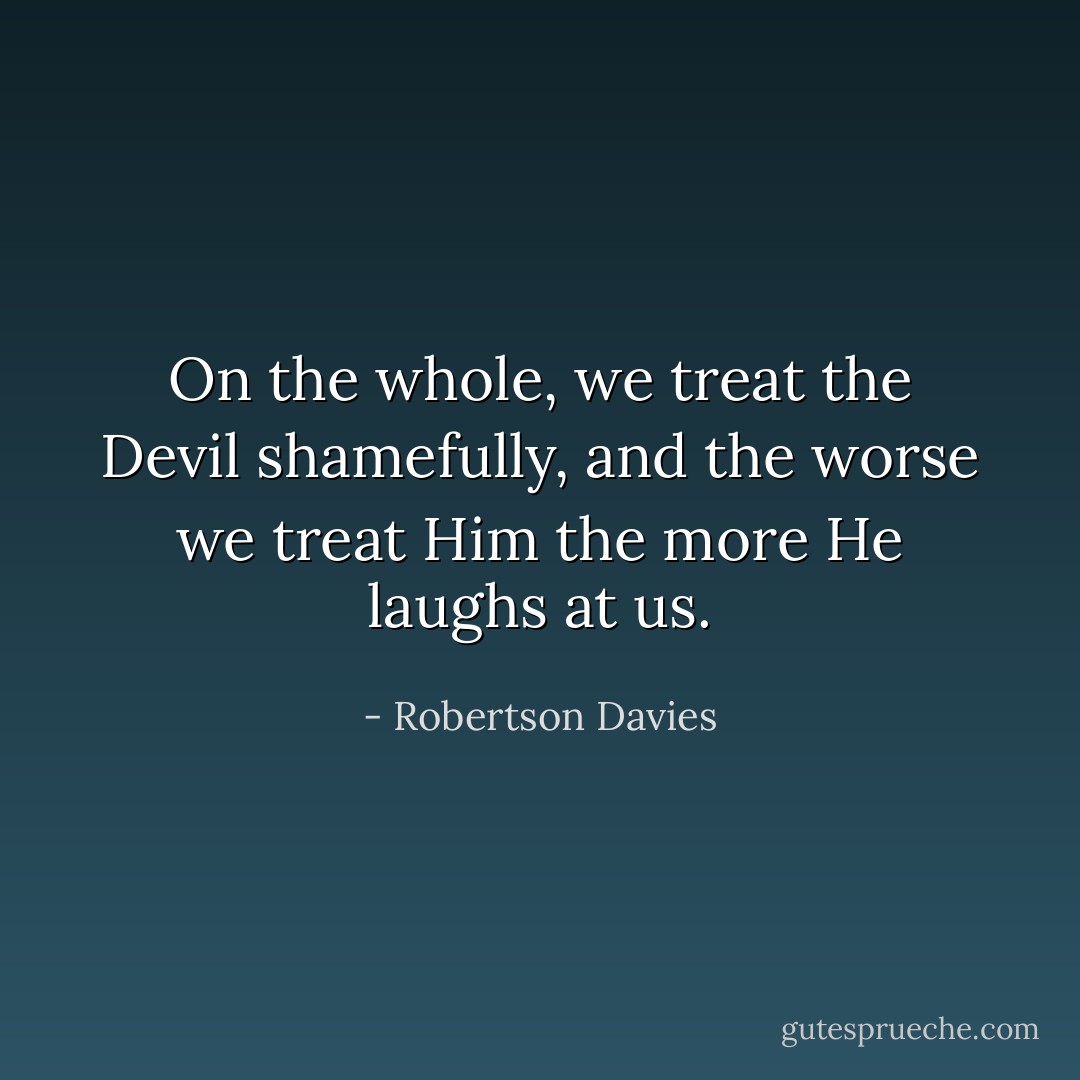 On the whole, we treat the Devil shamefully, and the worse we treat Him the more He laughs at us. - Robertson Davies