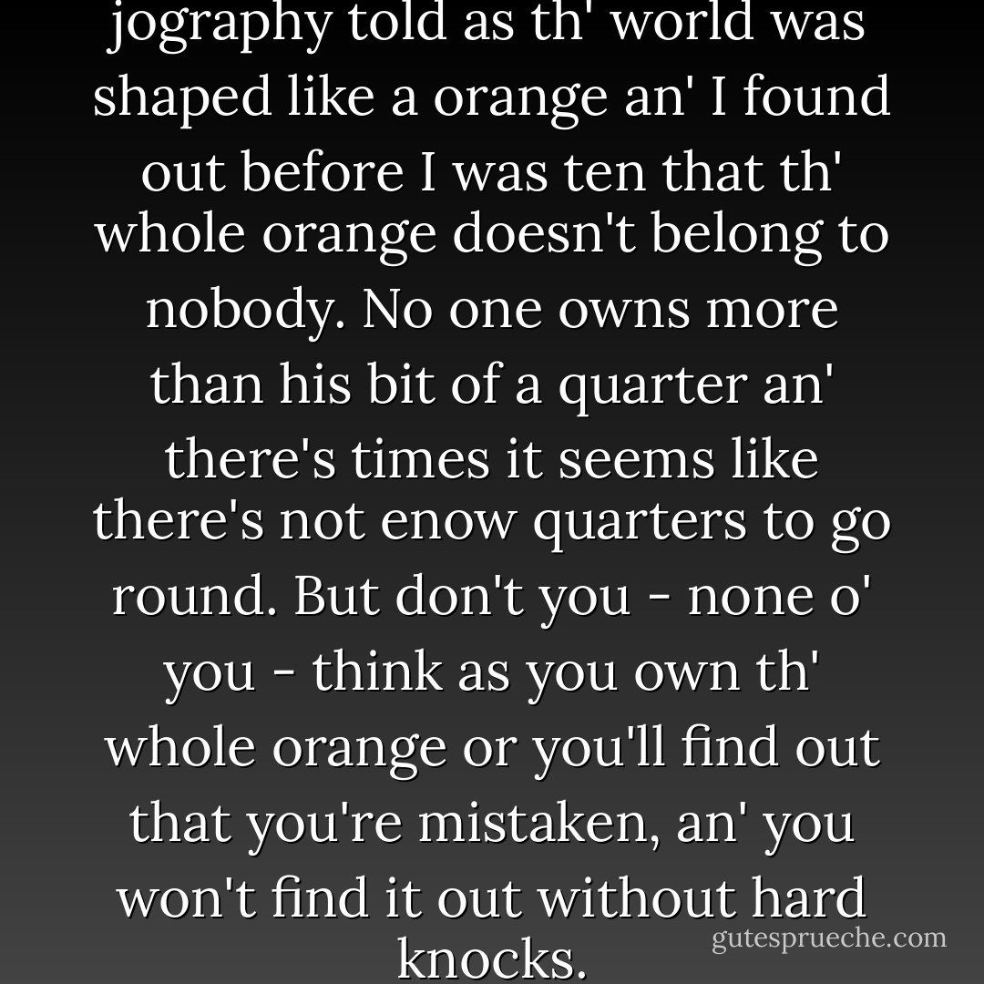When I was at school my jography told as th' world was shaped like a orange an' I found out before I was ten that th' whole orange doesn't belong to nobody. No one owns more than his bit of a quarter an' there's times it seems like there's not enow quarters to go round. But don't you - none o' you - think as you own th' whole orange or you'll find out that you're mistaken, an' you won't find it out without hard knocks. - Frances Hodgson Burnett
