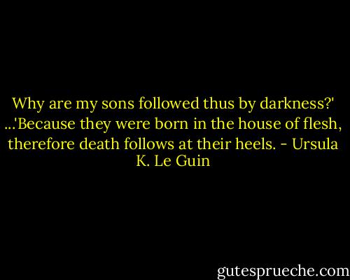 Why are my sons followed thus by darkness?'<br />...'Because they were born in the house of flesh, therefore death follows at their heels. - Ursula K. Le Guin