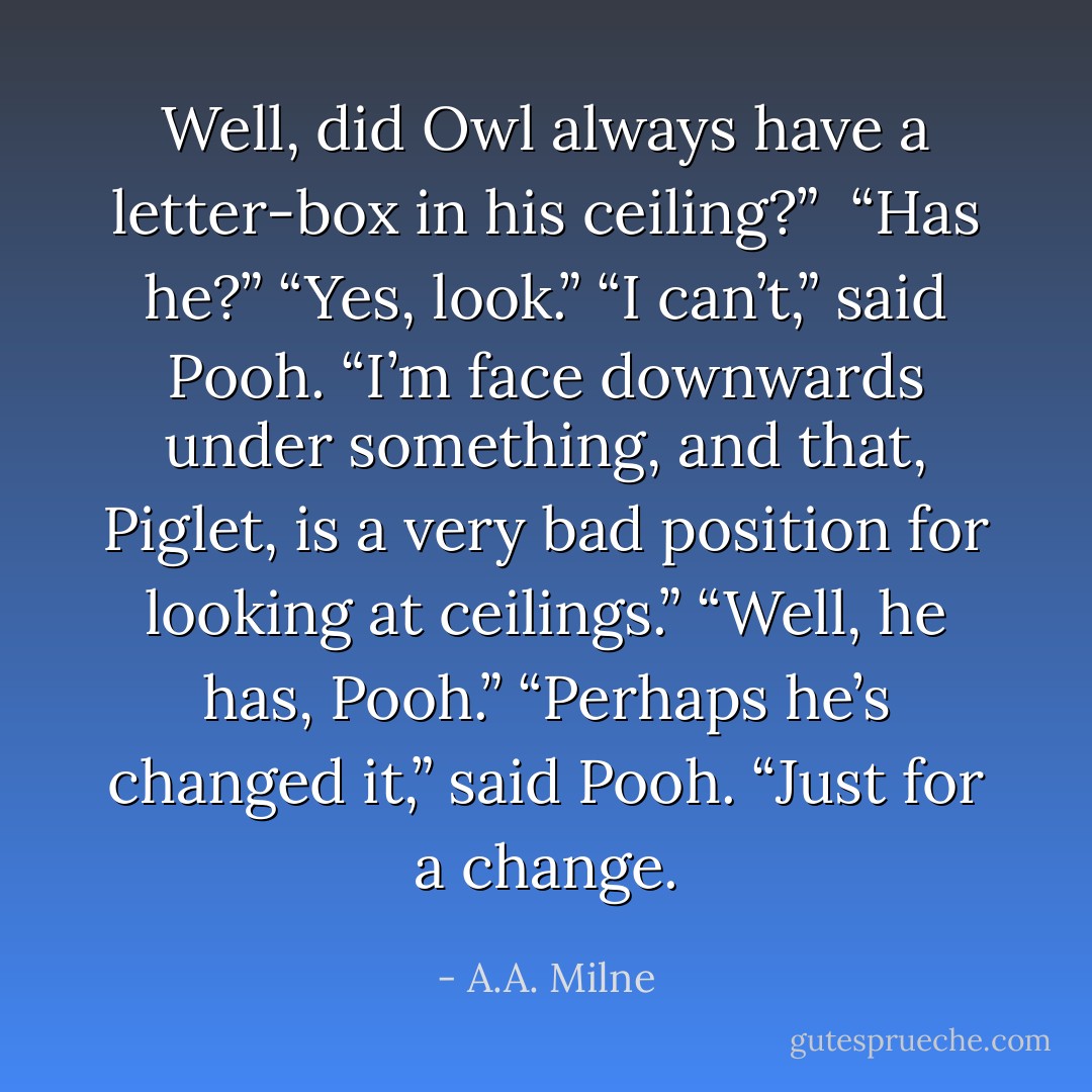 Well, did Owl <i>always</i> have a letter-box in his ceiling?” <br />“Has he?”<br />“Yes, look.”<br />“I can’t,” said Pooh. “I’m face downwards under something, and that, Piglet, is a very bad position for looking at ceilings.”<br />“Well, he has, Pooh.”<br />“Perhaps he’s changed it,” said Pooh. “Just for a change. - A.A. Milne